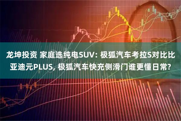 龍坤投資 家庭選純電SUV: 極狐汽車考拉S對(duì)比比亞迪元PLUS, 極狐汽車快充側(cè)滑門誰更懂日常?